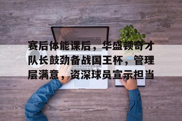 登录入口-赛后体能课后，华盛顿奇才队长鼓劲备战国王杯，管理层满意，资深球员宣示担当的简单介绍