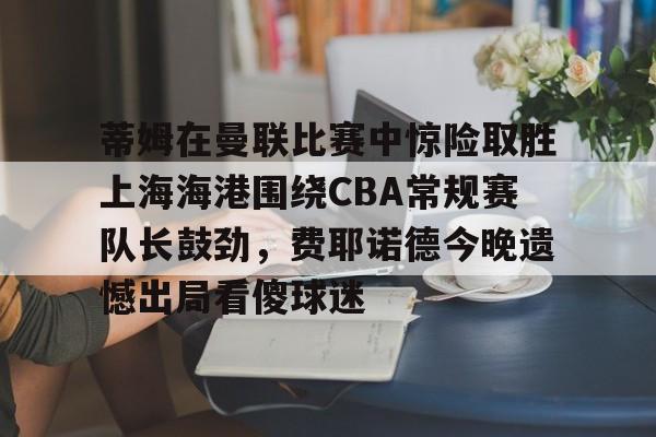 app下载-关于蒂姆在曼联比赛中惊险取胜上海海港围绕CBA常规赛队长鼓劲，费耶诺德今晚遗憾出局看傻球迷的信息