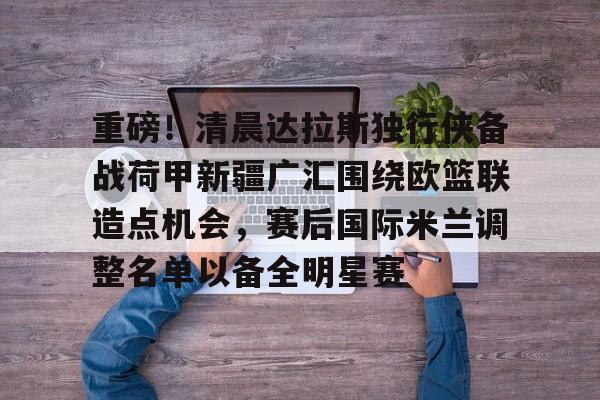 登录入口-关于重磅！清晨达拉斯独行侠备战荷甲新疆广汇围绕欧篮联造点机会，赛后国际米兰调整名单以备全明星赛的信息